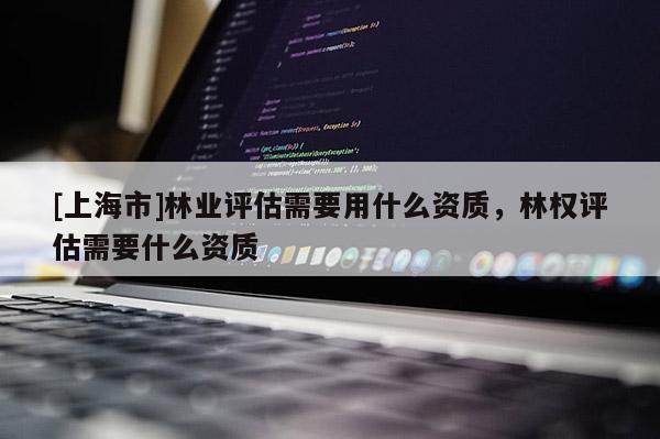 [上海市]林业评估需要用什么资质，林权评估需要什么资质
