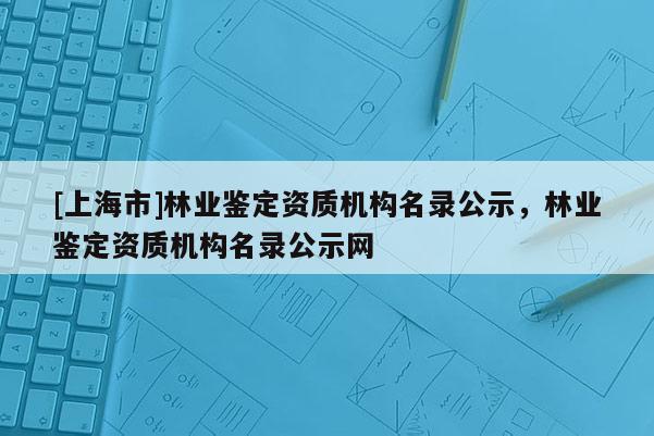 [上海市]林业鉴定资质机构名录公示，林业鉴定资质机构名录公示网
