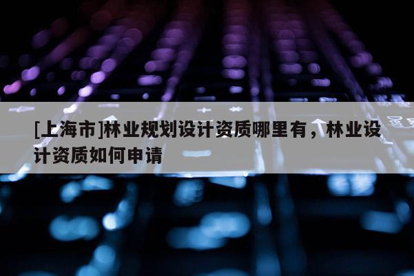 [上海市]林业规划设计资质哪里有，林业设计资质如何申请