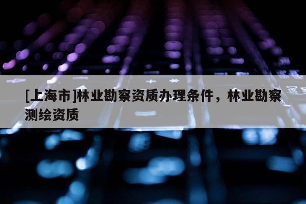 [上海市]林业勘察资质办理条件，林业勘察测绘资质