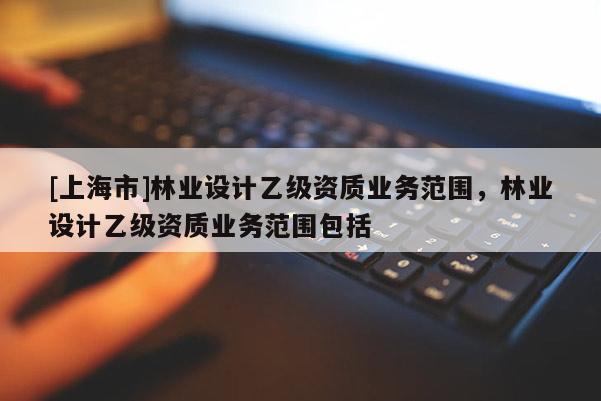 [上海市]林业设计乙级资质业务范围，林业设计乙级资质业务范围包括