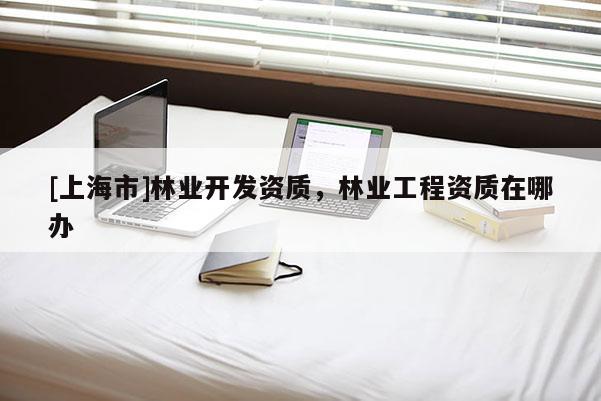 [上海市]林业开发资质，林业工程资质在哪办