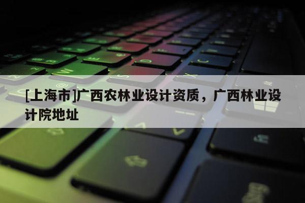[上海市]广西农林业设计资质，广西林业设计院地址