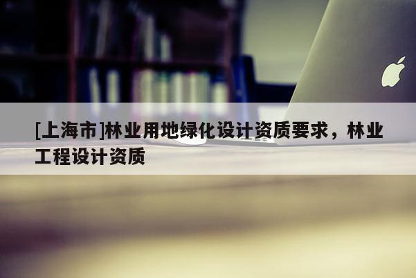 [上海市]林业用地绿化设计资质要求，林业工程设计资质