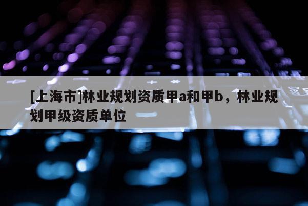 [上海市]林业规划资质甲a和甲b，林业规划甲级资质单位