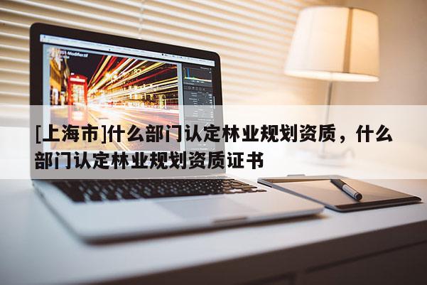 [上海市]什么部门认定林业规划资质，什么部门认定林业规划资质证书