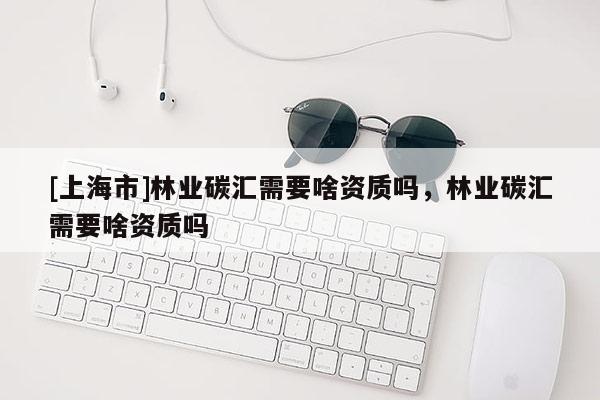 [上海市]林业碳汇需要啥资质吗，林业碳汇需要啥资质吗