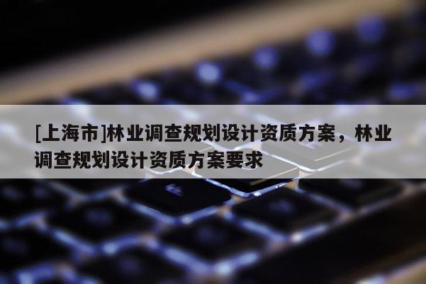 [上海市]林业调查规划设计资质方案，林业调查规划设计资质方案要求