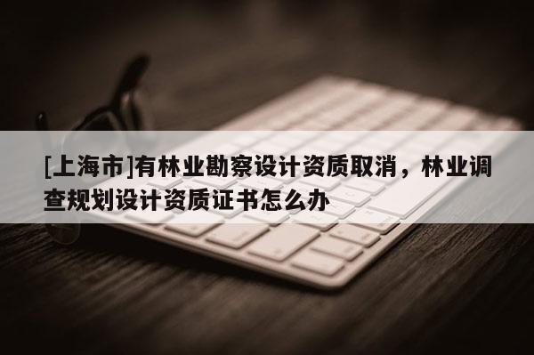 [上海市]有林业勘察设计资质取消，林业调查规划设计资质证书怎么办