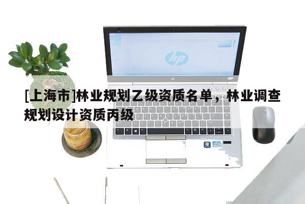 [上海市]林业规划乙级资质名单，林业调查规划设计资质丙级