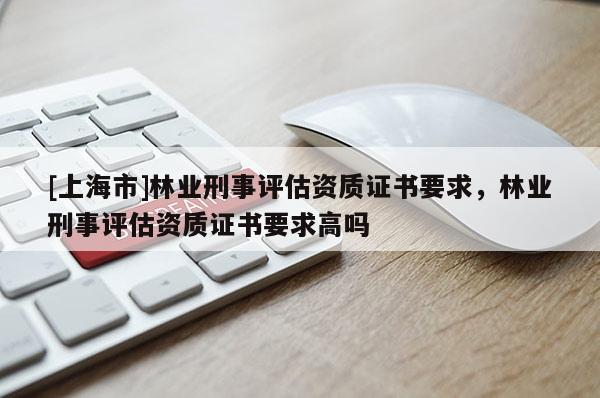 [上海市]林业刑事评估资质证书要求，林业刑事评估资质证书要求高吗