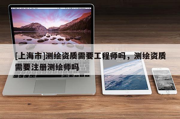 [上海市]测绘资质需要工程师吗，测绘资质需要注册测绘师吗