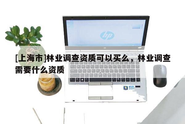 [上海市]林业调查资质可以买么，林业调查需要什么资质