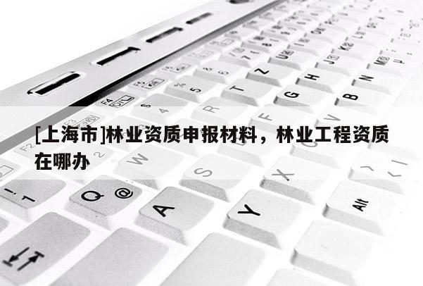 [上海市]林业资质申报材料，林业工程资质在哪办
