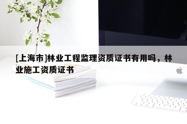 [上海市]林业工程监理资质证书有用吗，林业施工资质证书