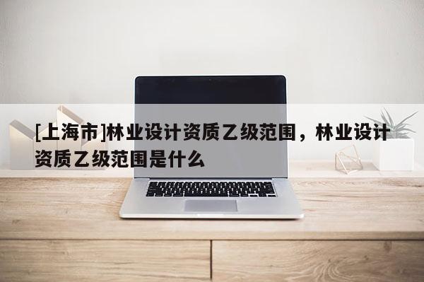 [上海市]林业设计资质乙级范围，林业设计资质乙级范围是什么