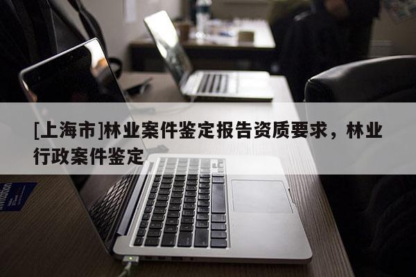 [上海市]林业案件鉴定报告资质要求，林业行政案件鉴定