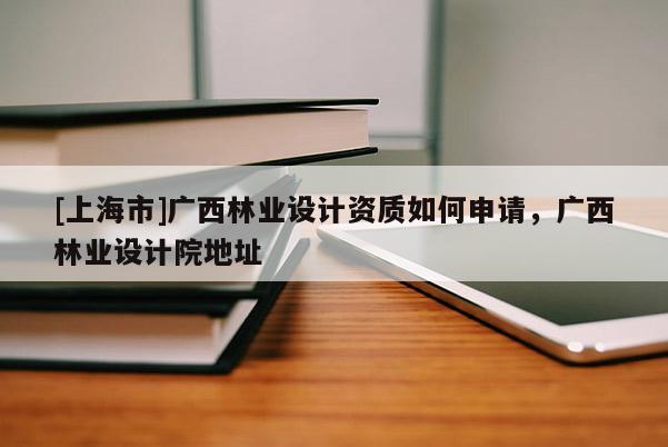 [上海市]广西林业设计资质如何申请，广西林业设计院地址
