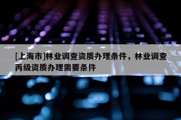 [上海市]林业调查资质办理条件，林业调查丙级资质办理需要条件