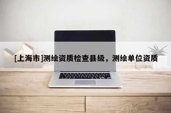 [上海市]测绘资质检查县级，测绘单位资质