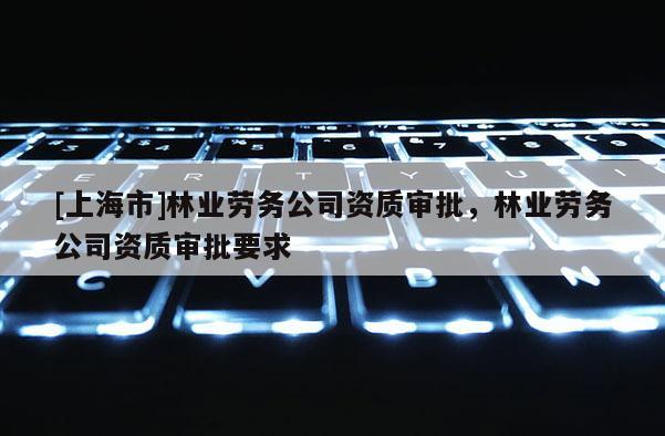[上海市]林业劳务公司资质审批，林业劳务公司资质审批要求