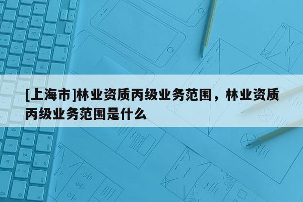 [上海市]林业资质丙级业务范围，林业资质丙级业务范围是什么