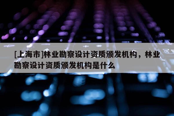 [上海市]林业勘察设计资质颁发机构，林业勘察设计资质颁发机构是什么