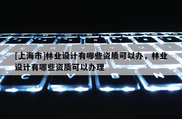 [上海市]林业设计有哪些资质可以办，林业设计有哪些资质可以办理
