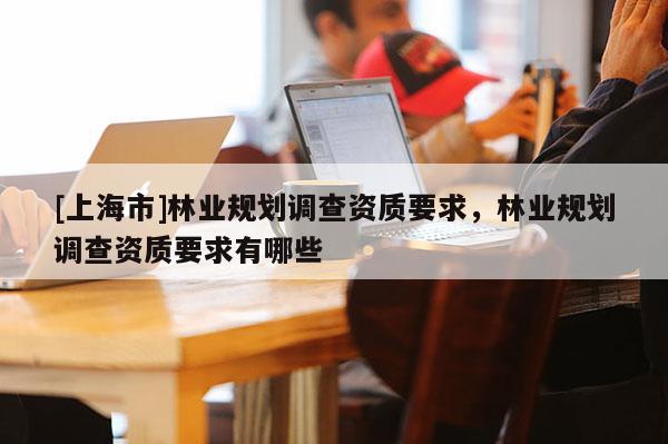 [上海市]林业规划调查资质要求，林业规划调查资质要求有哪些