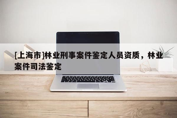 [上海市]林业刑事案件鉴定人员资质，林业案件司法鉴定