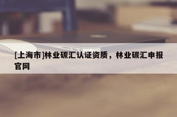 [上海市]林业碳汇认证资质，林业碳汇申报官网