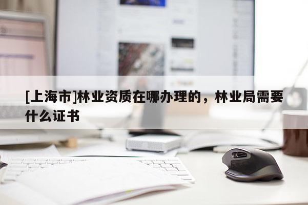 [上海市]林业资质在哪办理的，林业局需要什么证书