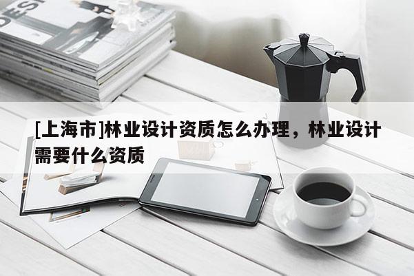 [上海市]林业设计资质怎么办理，林业设计需要什么资质