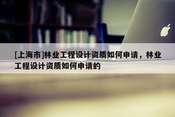 [上海市]林业工程设计资质如何申请，林业工程设计资质如何申请的