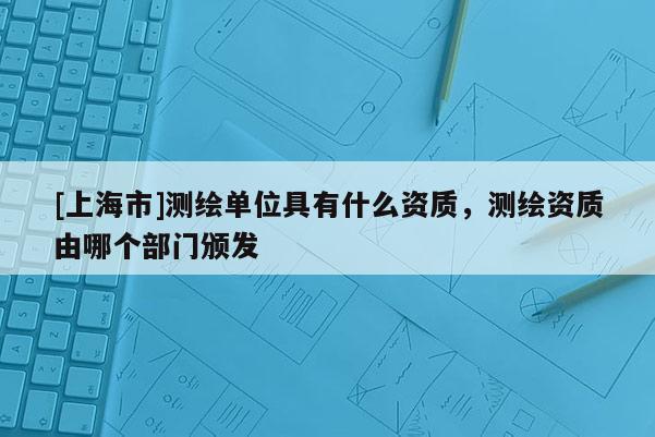 [上海市]测绘单位具有什么资质，测绘资质由哪个部门颁发