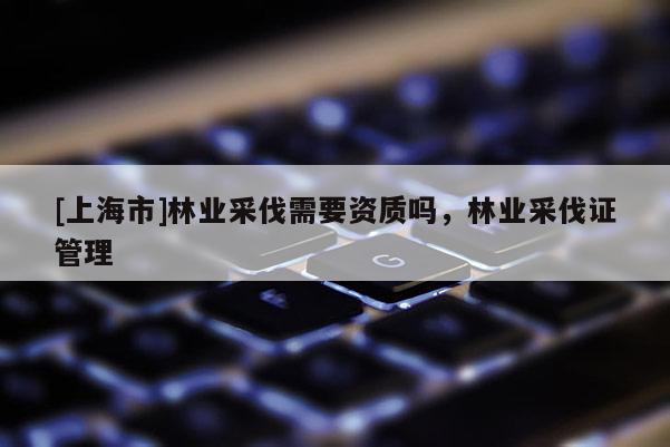 [上海市]林业采伐需要资质吗，林业采伐证管理