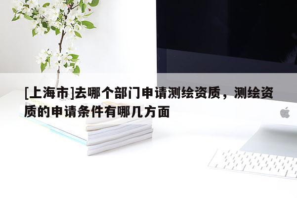 [上海市]去哪个部门申请测绘资质，测绘资质的申请条件有哪几方面