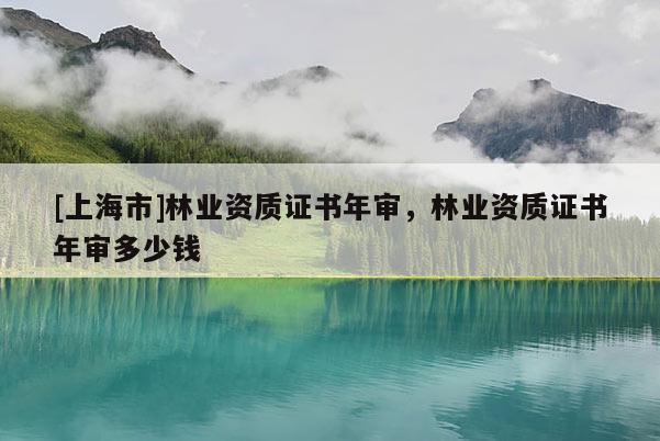 [上海市]林业资质证书年审，林业资质证书年审多少钱