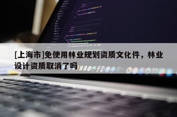 [上海市]免使用林业规划资质文化件，林业设计资质取消了吗