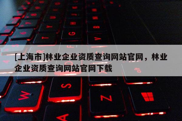 [上海市]林业企业资质查询网站官网，林业企业资质查询网站官网下载