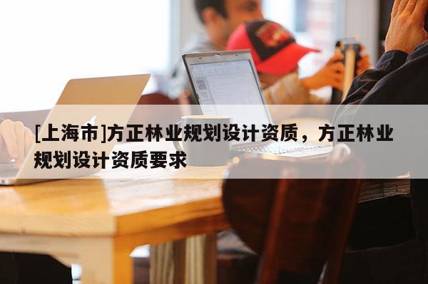 [上海市]方正林业规划设计资质，方正林业规划设计资质要求