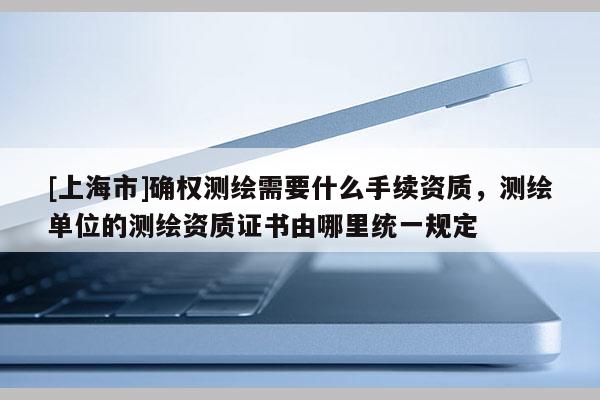 [上海市]确权测绘需要什么手续资质，测绘单位的测绘资质证书由哪里统一规定