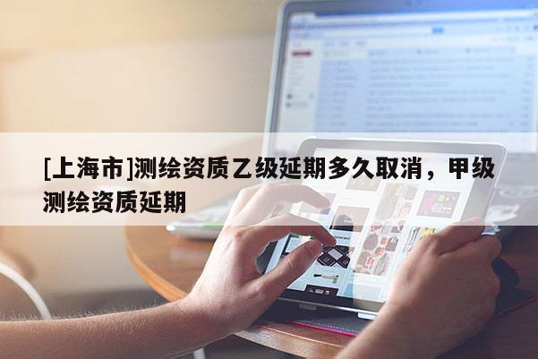 [上海市]测绘资质乙级延期多久取消，甲级测绘资质延期