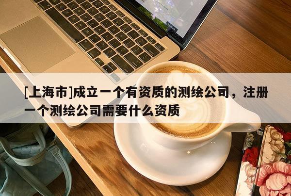 [上海市]成立一个有资质的测绘公司，注册一个测绘公司需要什么资质
