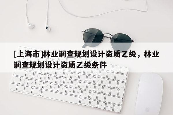 [上海市]林业调查规划设计资质乙级，林业调查规划设计资质乙级条件