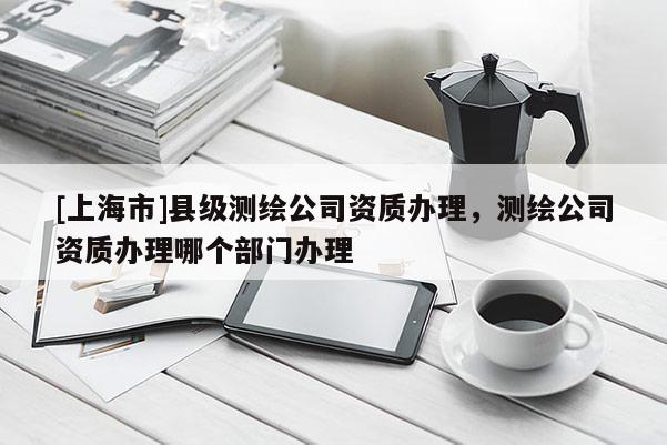 [上海市]县级测绘公司资质办理，测绘公司资质办理哪个部门办理