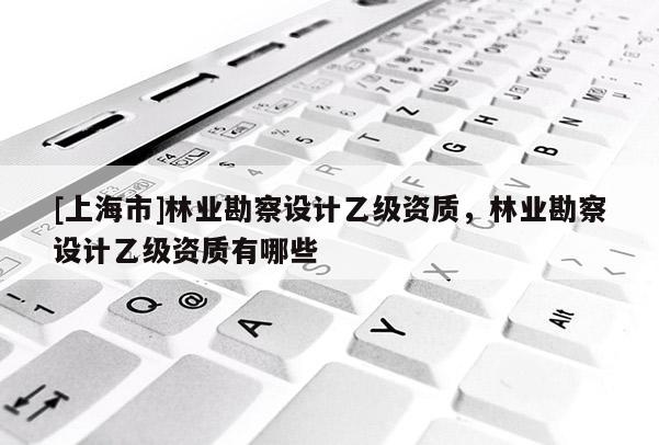 [上海市]林业勘察设计乙级资质，林业勘察设计乙级资质有哪些
