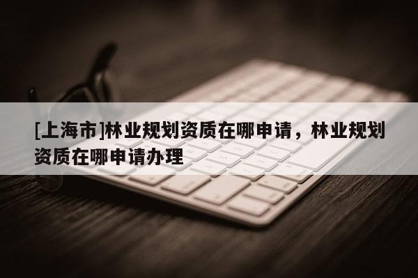 [上海市]林业规划资质在哪申请，林业规划资质在哪申请办理