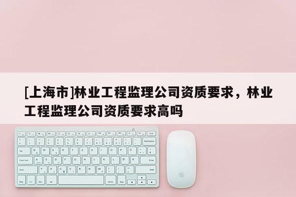 [上海市]林业工程监理公司资质要求，林业工程监理公司资质要求高吗