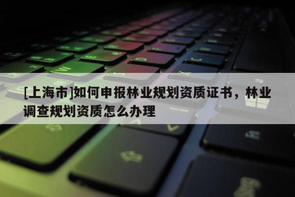 [上海市]如何申报林业规划资质证书，林业调查规划资质怎么办理